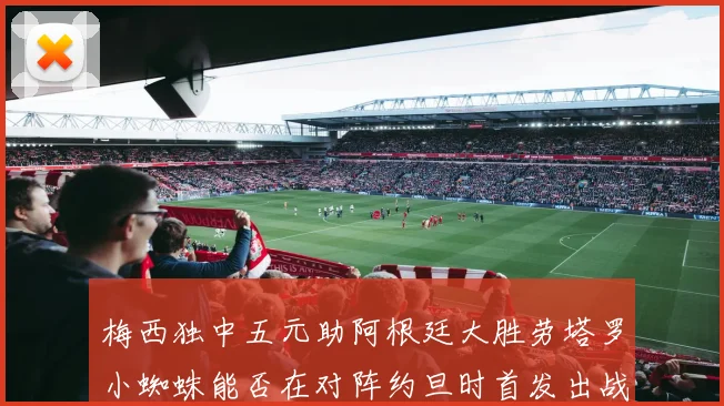 梅西独中五元助阿根廷大胜劳塔罗小蜘蛛能否在对阵约旦时首发出战