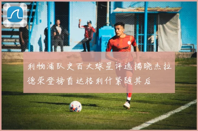 利物浦队史百大球星评选揭晓杰拉德荣登榜首达格利什紧随其后