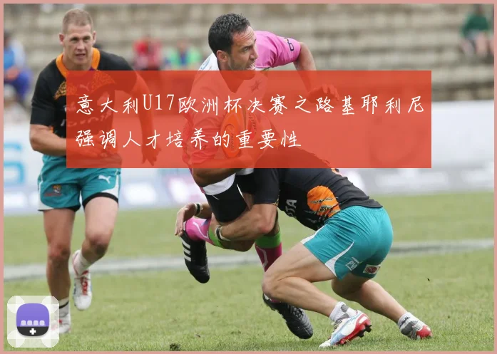 意大利U17欧洲杯决赛之路基耶利尼强调人才培养的重要性
