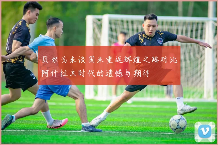 贝尔戈米谈国米重返辉煌之路对比阿什拉夫时代的遗憾与期待