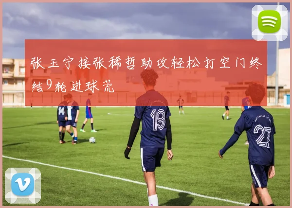 张玉宁接张稀哲助攻轻松打空门终结9轮进球荒
