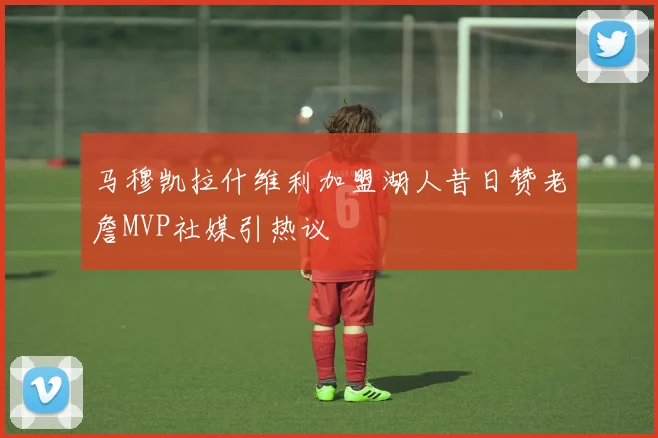 马穆凯拉什维利加盟湖人昔日赞老詹MVP社媒引热议