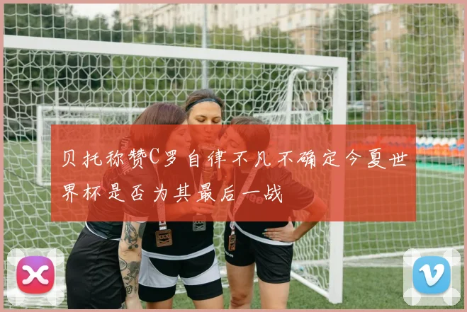 贝托称赞C罗自律不凡不确定今夏世界杯是否为其最后一战