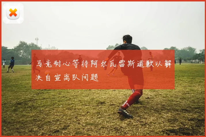 马竞耐心等待阿尔瓦雷斯道歉以解决自宣离队问题