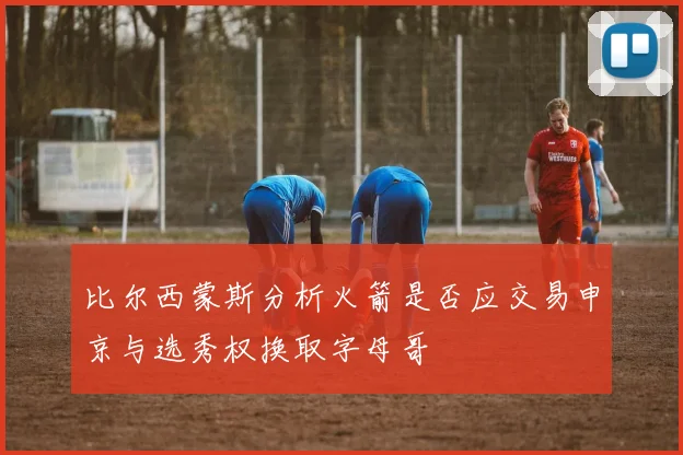 比尔西蒙斯分析火箭是否应交易申京与选秀权换取字母哥