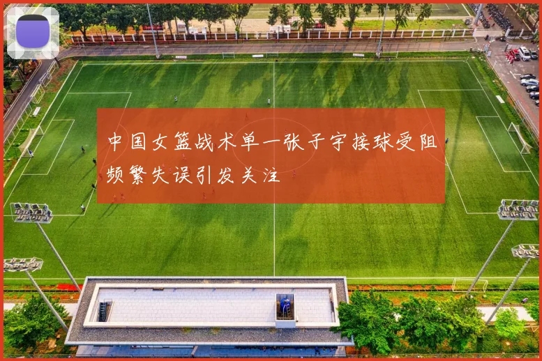中国女篮战术单一张子宇接球受阻频繁失误引发关注