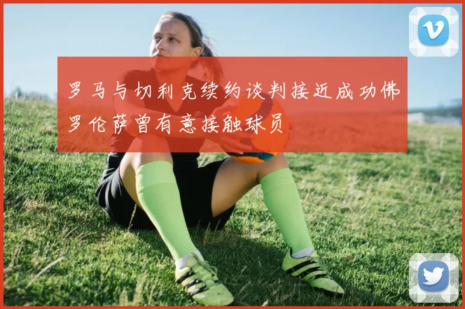 罗马与切利克续约谈判接近成功佛罗伦萨曾有意接触球员