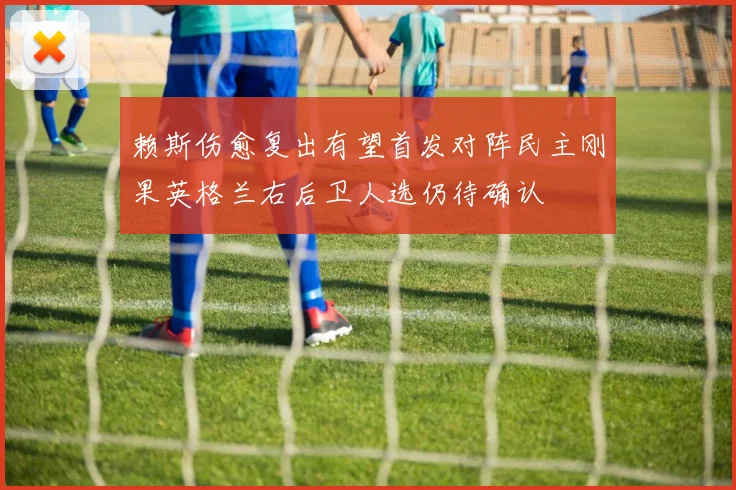 赖斯伤愈复出有望首发对阵民主刚果英格兰右后卫人选仍待确认