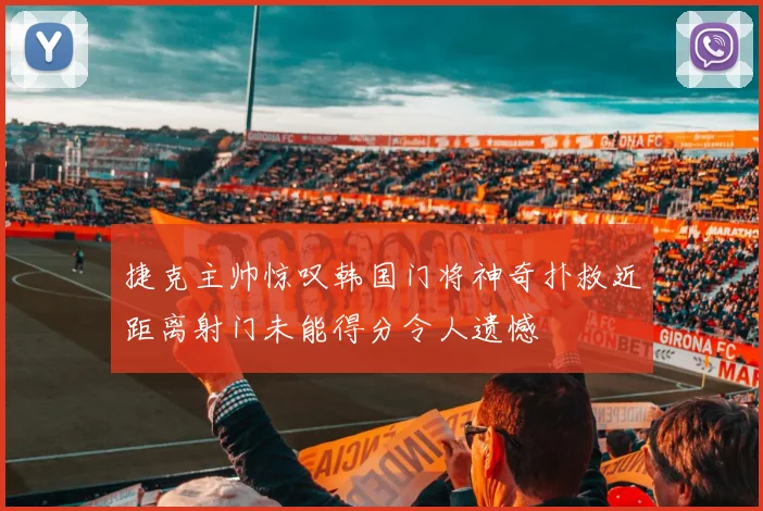 捷克主帅惊叹韩国门将神奇扑救近距离射门未能得分令人遗憾