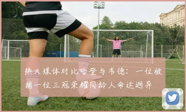 热火媒体对比哈登与韦德：一位被捕一位三冠荣耀同龄人命运迥异