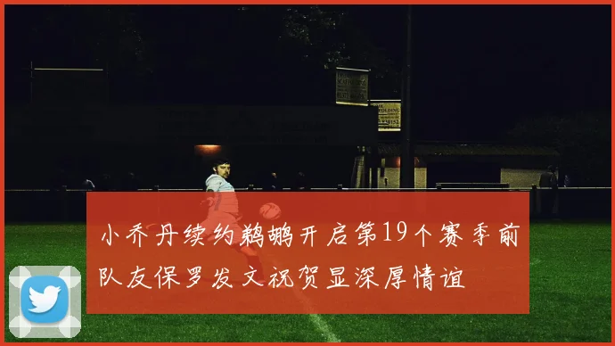 小乔丹续约鹈鹕开启第19个赛季前队友保罗发文祝贺显深厚情谊