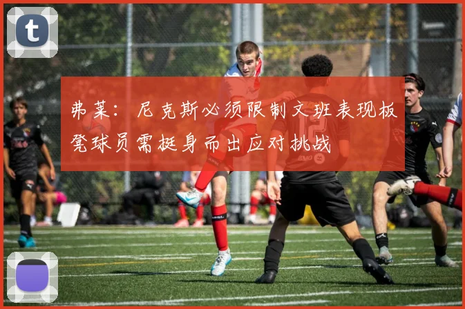 弗莱：尼克斯必须限制文班表现板凳球员需挺身而出应对挑战
