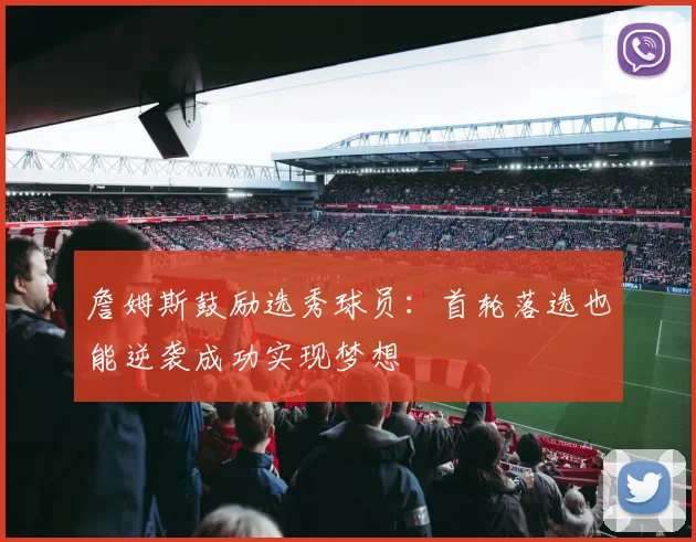 詹姆斯鼓励选秀球员：首轮落选也能逆袭成功实现梦想