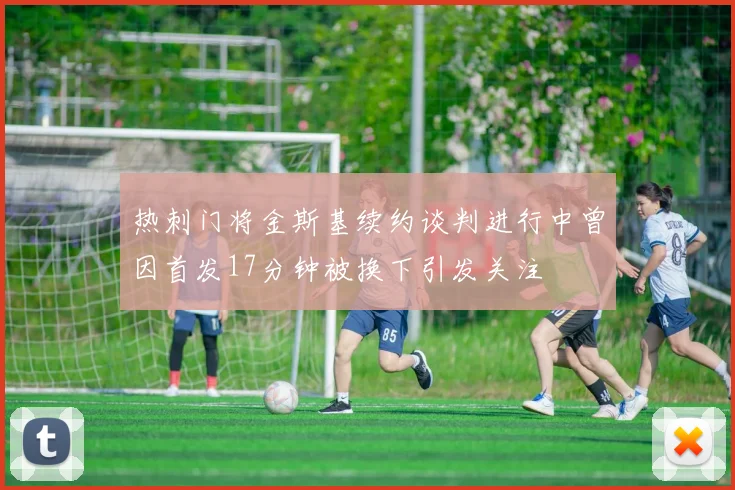热刺门将金斯基续约谈判进行中曾因首发17分钟被换下引发关注