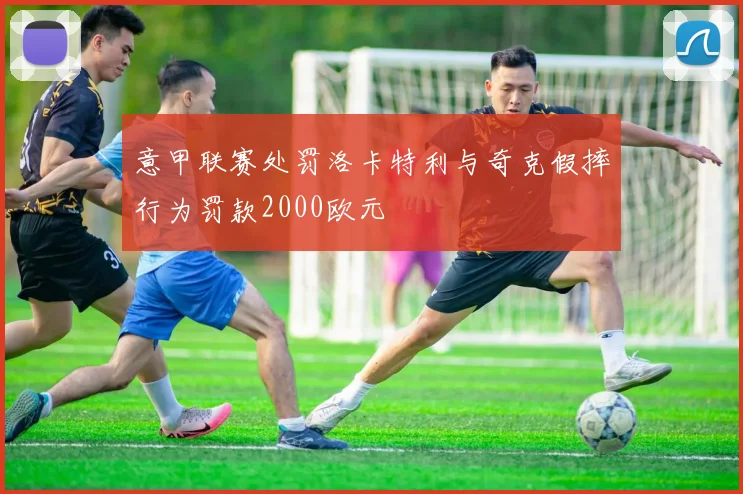 意甲联赛处罚洛卡特利与奇克假摔行为罚款2000欧元