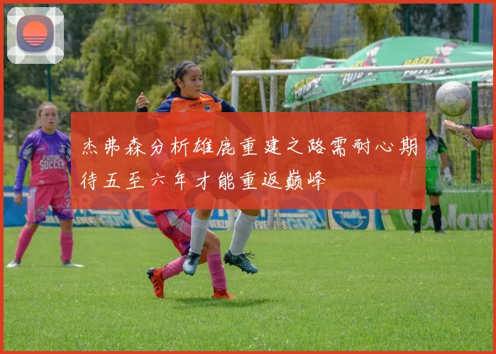 杰弗森分析雄鹿重建之路需耐心期待五至六年才能重返巅峰
